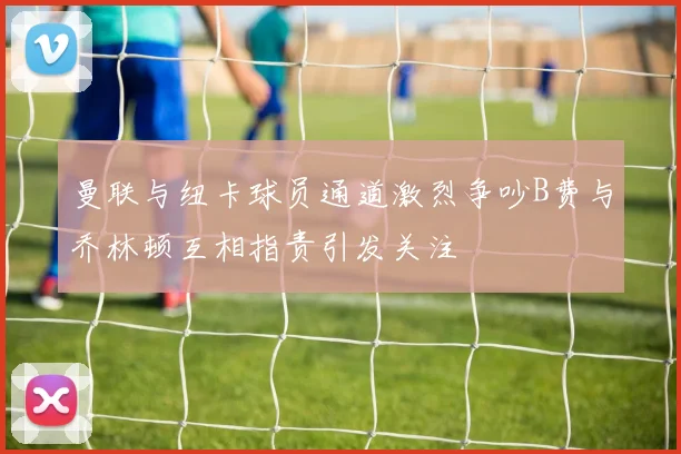 曼联与纽卡球员通道激烈争吵B费与乔林顿互相指责引发关注