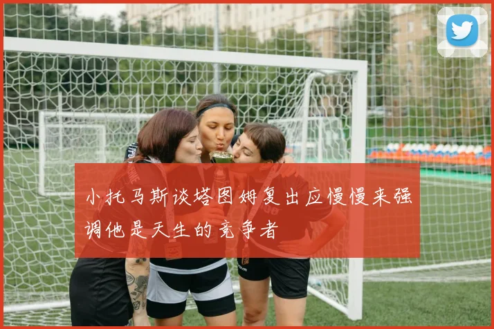 小托马斯谈塔图姆复出应慢慢来强调他是天生的竞争者