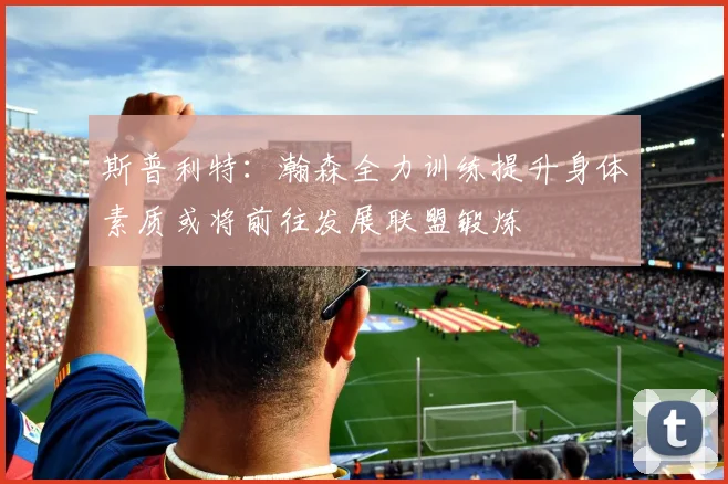 斯普利特：瀚森全力训练提升身体素质或将前往发展联盟锻炼