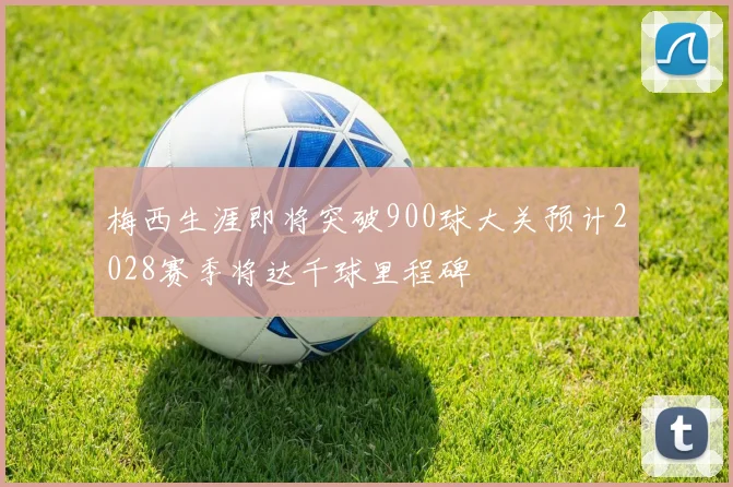 梅西生涯即将突破900球大关预计2028赛季将达千球里程碑