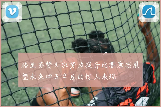 格里芬赞文班努力提升比赛意志展望未来四五年后的惊人表现