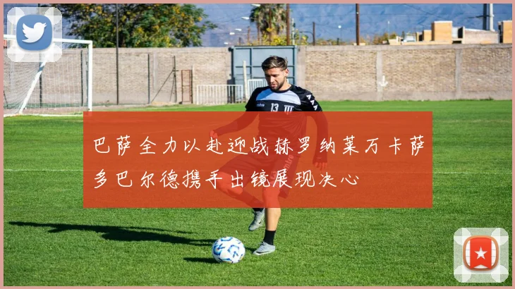 巴萨全力以赴迎战赫罗纳莱万卡萨多巴尔德携手出镜展现决心