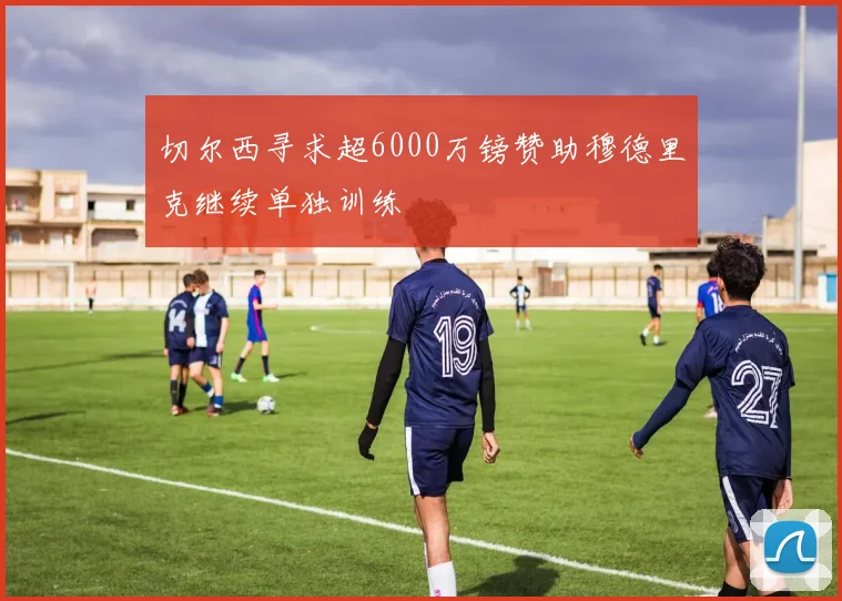 切尔西寻求超6000万镑赞助穆德里克继续单独训练