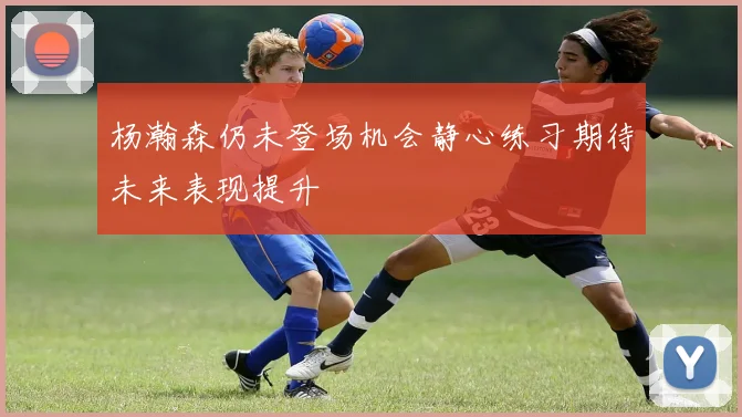 杨瀚森仍未登场机会静心练习期待未来表现提升