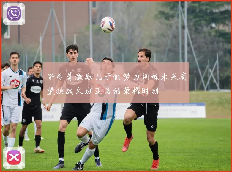 字母哥激励儿子们努力训练未来有望挑战文班亚马的荣耀时刻