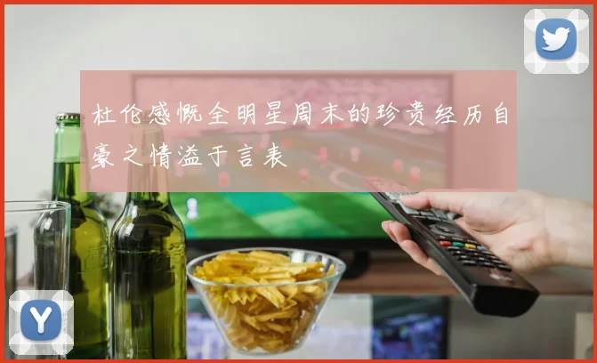 杜伦感慨全明星周末的珍贵经历自豪之情溢于言表