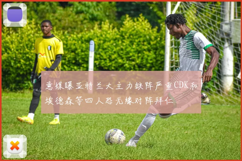意媒曝亚特兰大主力缺阵严重CDK和埃德森等四人恐无缘对阵拜仁