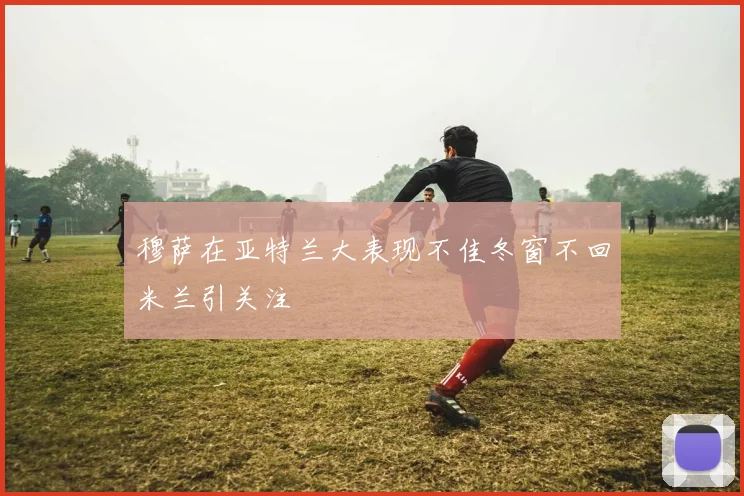 穆萨在亚特兰大表现不佳冬窗不回米兰引关注