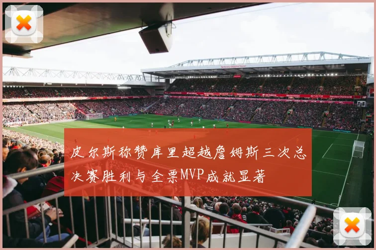 皮尔斯称赞库里超越詹姆斯三次总决赛胜利与全票MVP成就显著