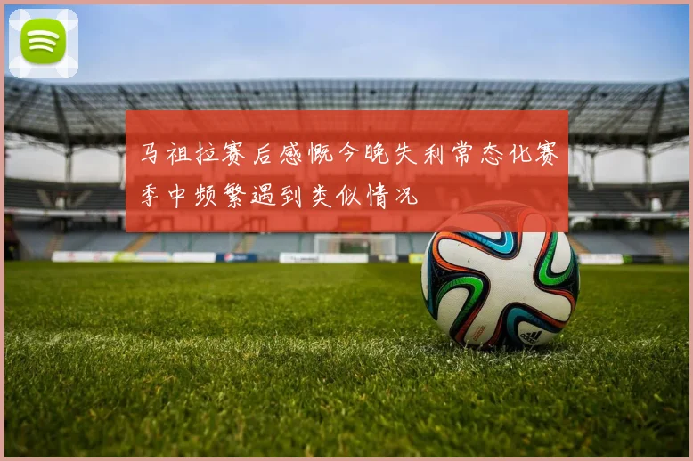 马祖拉赛后感慨今晚失利常态化赛季中频繁遇到类似情况