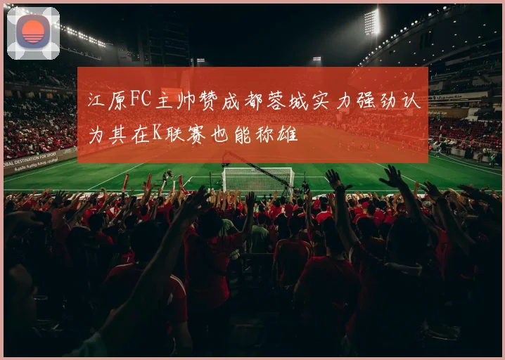 江原FC主帅赞成都蓉城实力强劲认为其在K联赛也能称雄