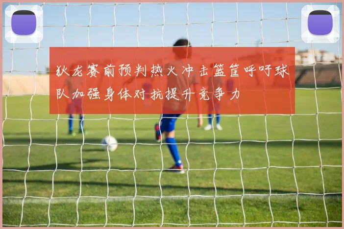 狄龙赛前预判热火冲击篮筐呼吁球队加强身体对抗提升竞争力