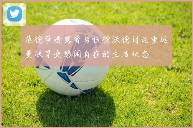 范德萨透露曾与伍德沃德讨论重返曼联享受悠闲自在的生活状态