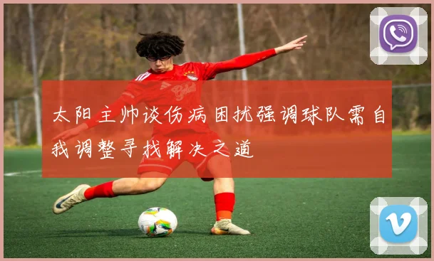 太阳主帅谈伤病困扰强调球队需自我调整寻找解决之道
