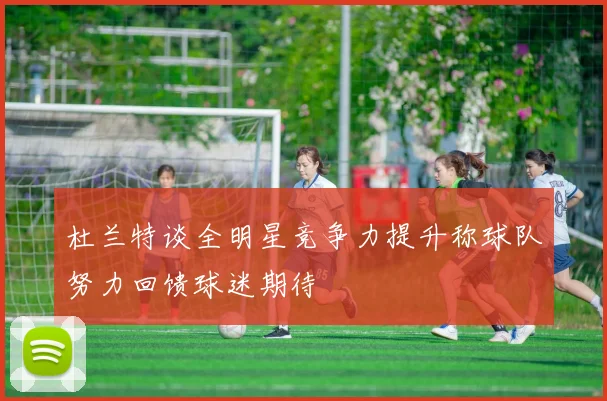 杜兰特谈全明星竞争力提升称球队努力回馈球迷期待