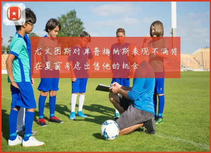 尤文图斯对库普梅纳斯表现不满将在夏窗考虑出售他的机会