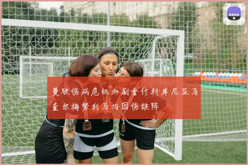 曼联伤病危机加剧舍什科库尼亚马奎尔梅努利马均因伤缺阵