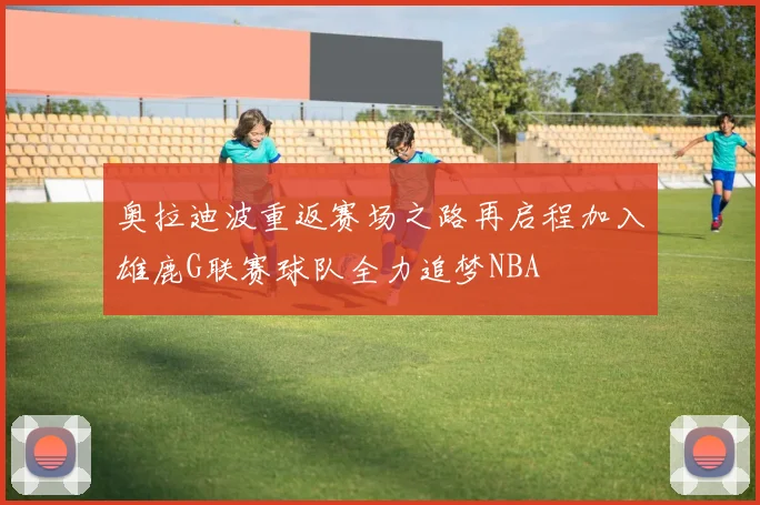 奥拉迪波重返赛场之路再启程加入雄鹿G联赛球队全力追梦NBA