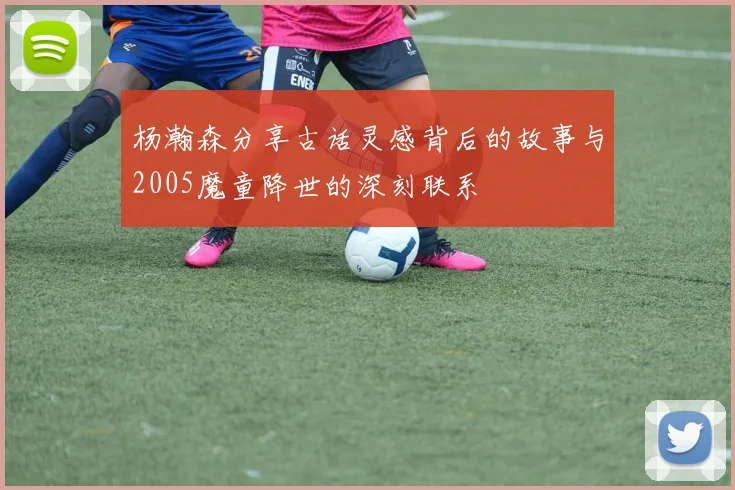 杨瀚森分享古话灵感背后的故事与2005魔童降世的深刻联系