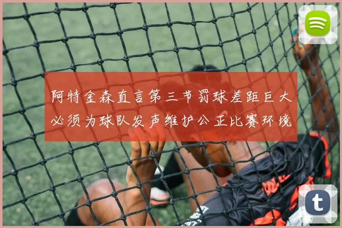 阿特金森直言第三节罚球差距巨大必须为球队发声维护公正比赛环境