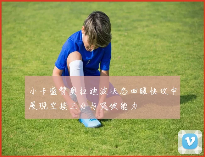 小卡盛赞奥拉迪波状态回暖快攻中展现空接三分与突破能力